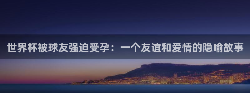 亚洲区世界杯预选赛：世界杯被球友强迫受孕：一个友谊和爱情的隐喻故事